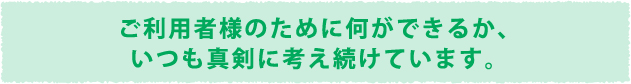 ご利用者様のために何ができるか、いつも真剣に考え続けています。