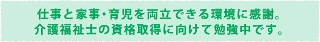 仕事と家事・育児を両立できる環境に感謝。介護福祉士の資格取得に向けて勉強中です。