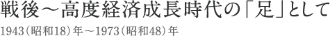 戦後～高度経済成長時代の「足」として　1943年～1973年