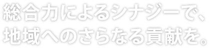 総合力によるシナジーで、地域へのさらなる貢献を。