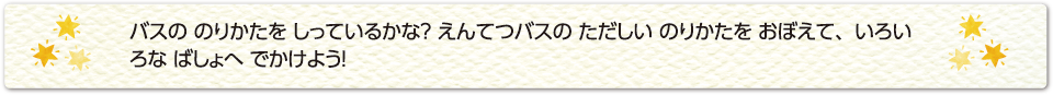 バスの のりかたを しっているかな？ えんてつバスの ただしい のりかたを おぼえて、いろいろな ばしょへ でかけよう！