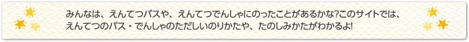 みんなは、えんてつバスや、えんてつでんしゃにのったことがあるかな？このサイトでは、えんてつのバス・でんしゃのただしいのりかたや、たのしみかたがわかるよ！