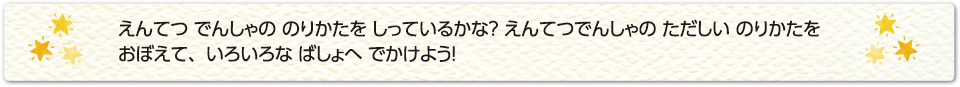 えんてつ でんしゃの のりかたを しっているかな？ えんてつでんしゃの ただしい のりかたを おぼえて、いろいろな ばしょへ でかけよう！