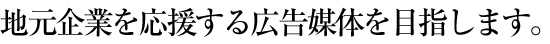 地元企業を応援する広告媒体を目指します