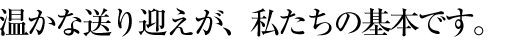 温かな送り向かいが私たちの基本です。